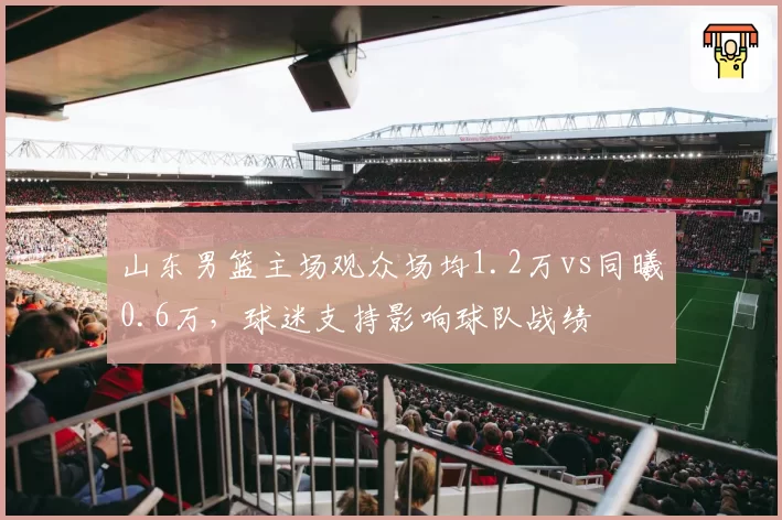 山东男篮主场观众场均1.2万vs同曦0.6万，球迷支持影响球队战绩