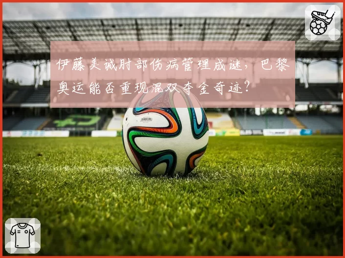 伊藤美诚肘部伤病管理成谜，巴黎奥运能否重现混双夺金奇迹？