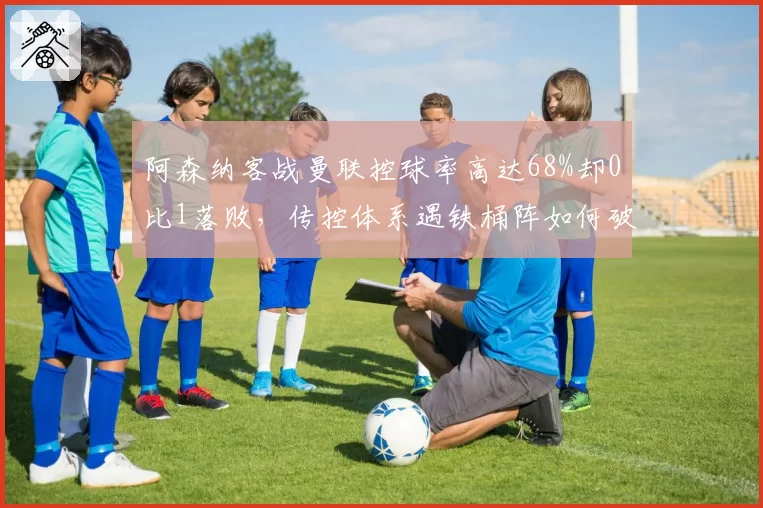 阿森纳客战曼联控球率高达68%却0比1落败，传控体系遇铁桶阵如何破局？