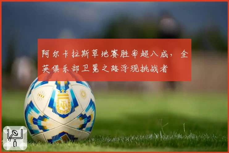 阿尔卡拉斯草地赛胜率超八成,全英俱乐部卫冕之路浮现挑战者
