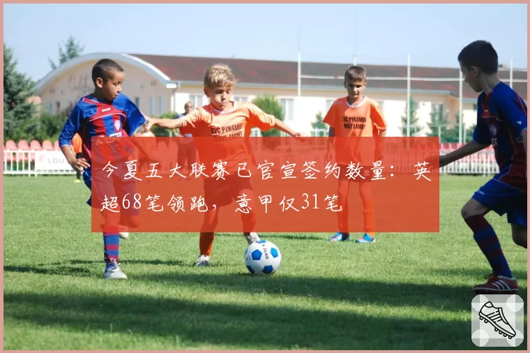 今夏五大联赛已官宣签约数量:英超68笔领跑,意甲仅31笔
