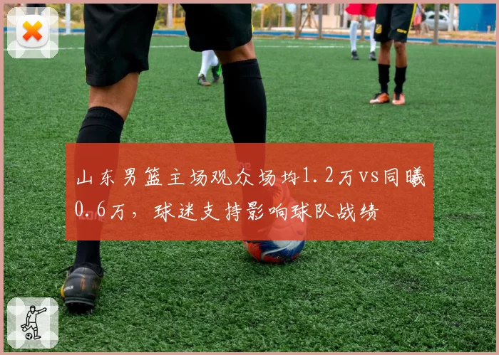 山东男篮主场观众场均1.2万vs同曦0.6万，球迷支持影响球队战绩