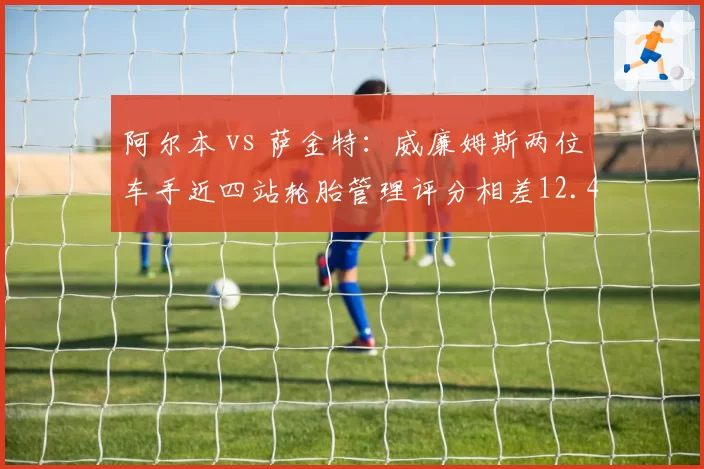 阿尔本 vs 萨金特：威廉姆斯两位车手近四站轮胎管理评分相差12.4分