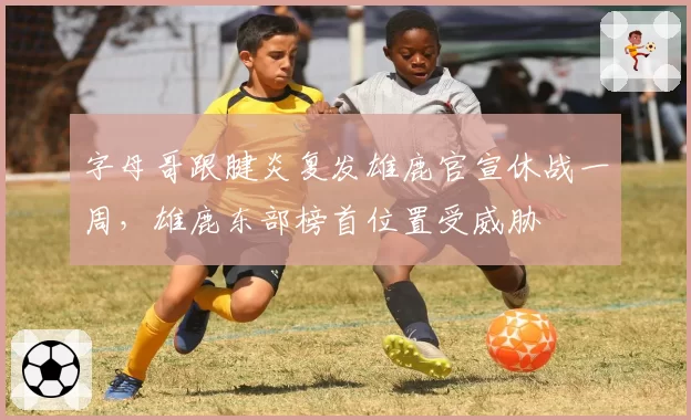 字母哥跟腱炎复发雄鹿官宣休战一周，雄鹿东部榜首位置受威胁