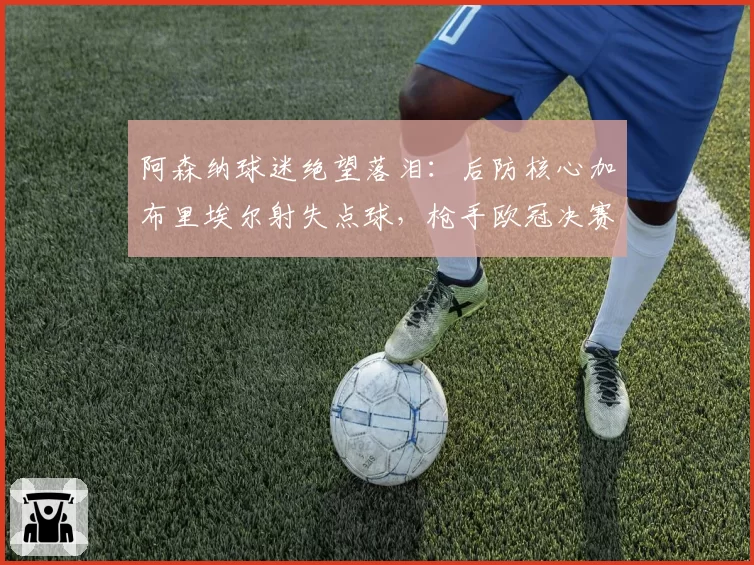 阿森纳球迷绝望落泪：后防核心加布里埃尔射失点球，枪手欧冠决赛再次心碎