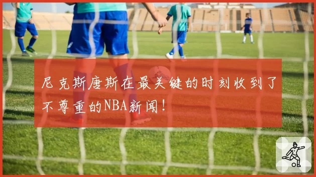 尼克斯唐斯在最关键的时刻收到了不尊重的NBA新闻!