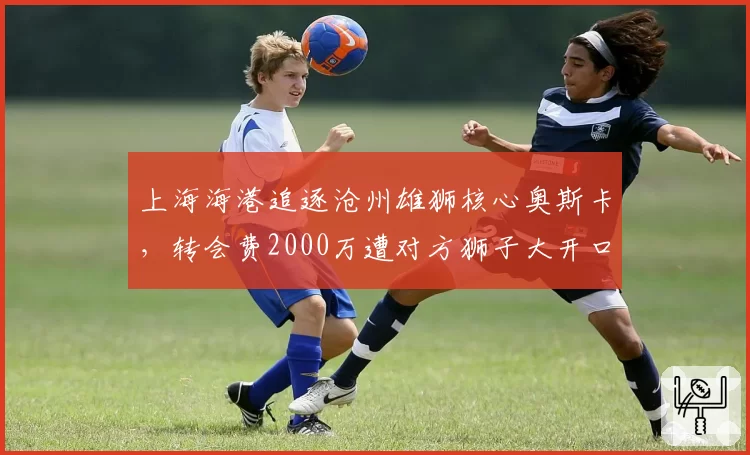 上海海港追逐沧州雄狮核心奥斯卡,转会费2000万遭对方狮子大开口
