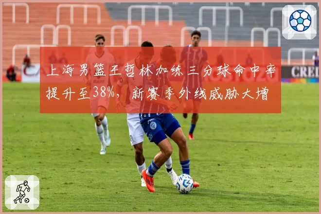 上海男篮王哲林加练三分球命中率提升至38%，新赛季外线威胁大增