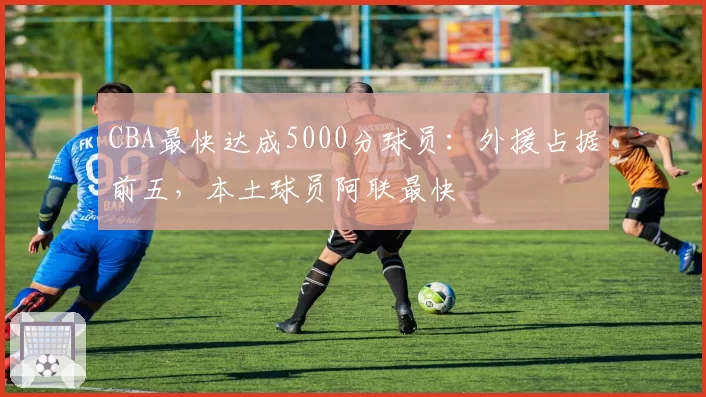 CBA最快达成5000分球员：外援占据前五，本土球员阿联最快