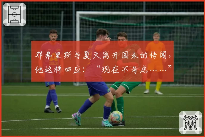 邓弗里斯与夏天离开国米的传闻,他这样回应:“现在不考虑……”