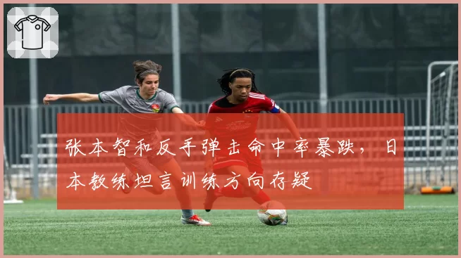 张本智和反手弹击命中率暴跌,日本教练坦言训练方向存疑
