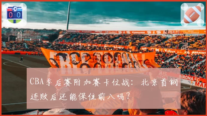 CBA季后赛附加赛卡位战：北京首钢连败后还能保住前八吗？