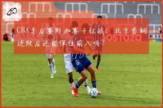 CBA季后赛附加赛卡位战：北京首钢连败后还能保住前八吗？