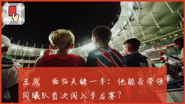 王岚嵚面临关键一季：他能否带领同曦队首次闯入季后赛？
