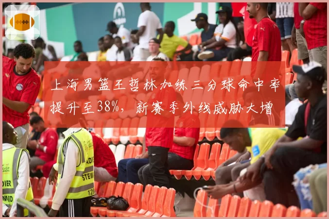 上海男篮王哲林加练三分球命中率提升至38%，新赛季外线威胁大增