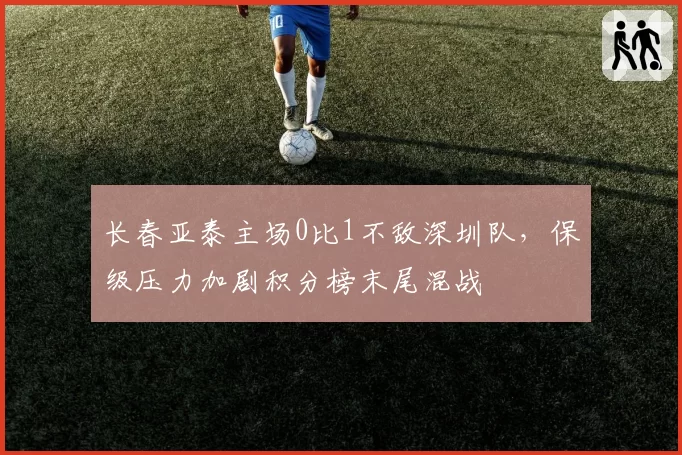 长春亚泰主场0比1不敌深圳队，保级压力加剧积分榜末尾混战