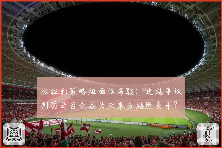 法拉利策略组面临考验：进站争议判罚是否会成为未来分站胜负手？