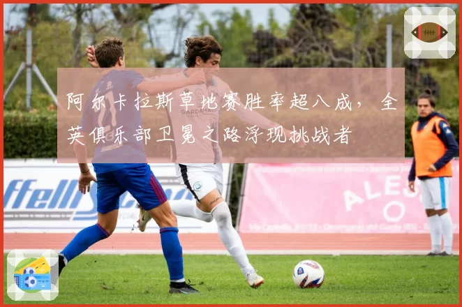 阿尔卡拉斯草地赛胜率超八成,全英俱乐部卫冕之路浮现挑战者