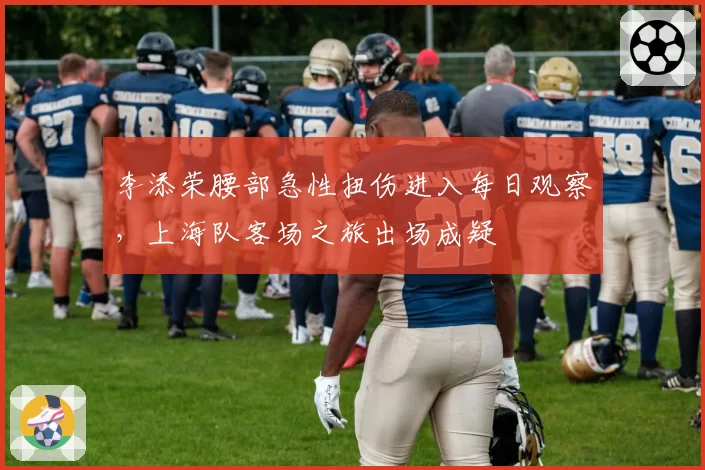 李添荣腰部急性扭伤进入每日观察，上海队客场之旅出场成疑