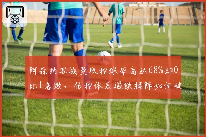 阿森纳客战曼联控球率高达68%却0比1落败，传控体系遇铁桶阵如何破局？