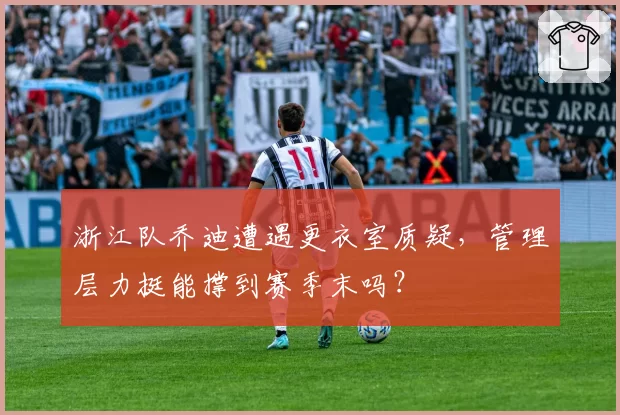 浙江队乔迪遭遇更衣室质疑，管理层力挺能撑到赛季末吗？