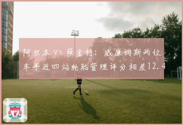 阿尔本 vs 萨金特：威廉姆斯两位车手近四站轮胎管理评分相差12.4分
