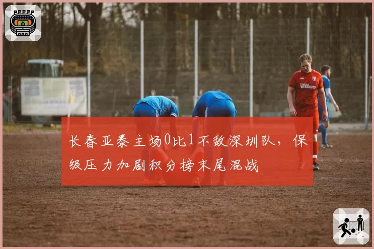 长春亚泰主场0比1不敌深圳队，保级压力加剧积分榜末尾混战