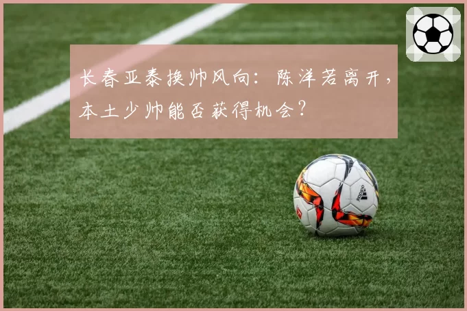 长春亚泰换帅风向：陈洋若离开，本土少帅能否获得机会？