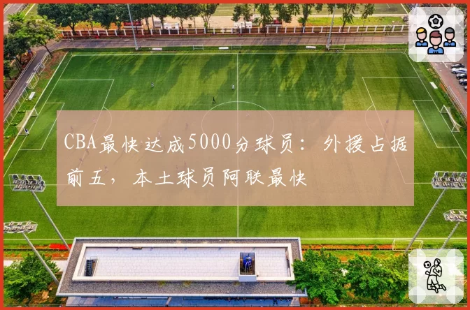 CBA最快达成5000分球员：外援占据前五，本土球员阿联最快