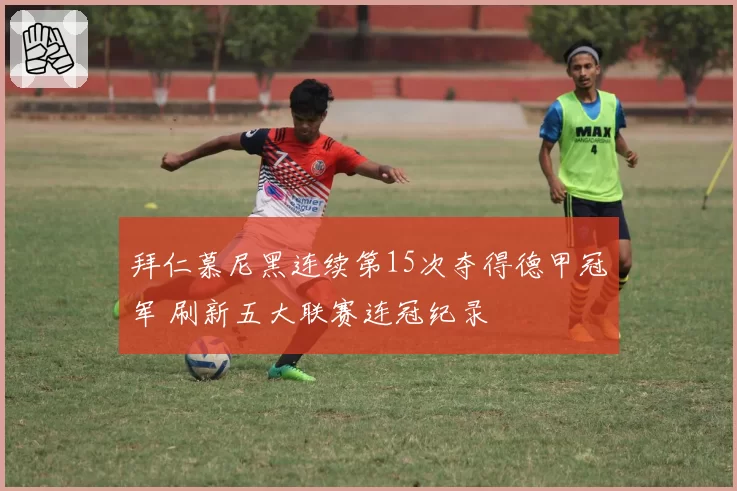 拜仁慕尼黑连续第15次夺得德甲冠军 刷新五大联赛连冠纪录