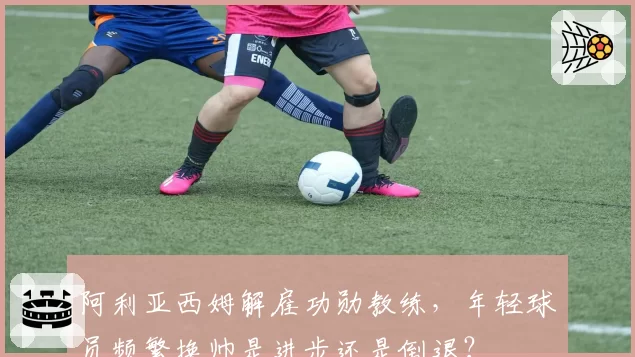 阿利亚西姆解雇功勋教练，年轻球员频繁换帅是进步还是倒退？