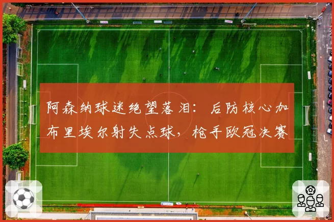 阿森纳球迷绝望落泪：后防核心加布里埃尔射失点球，枪手欧冠决赛再次心碎