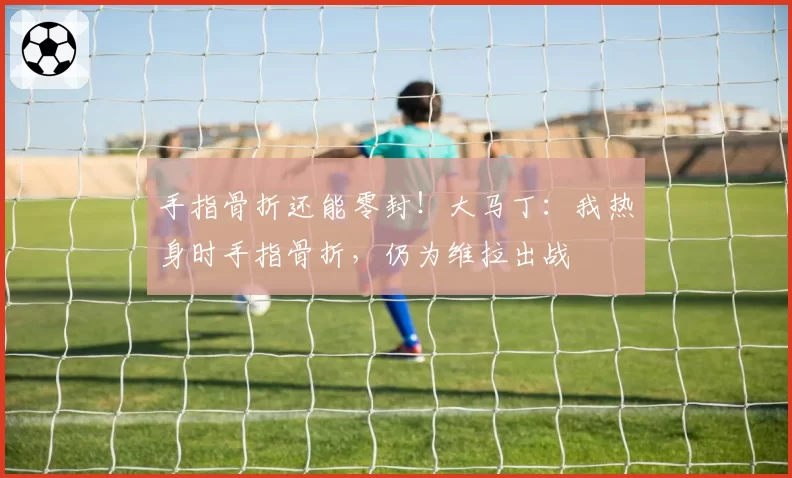 手指骨折还能零封！大马丁：我热身时手指骨折，仍为维拉出战