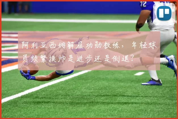 阿利亚西姆解雇功勋教练，年轻球员频繁换帅是进步还是倒退？