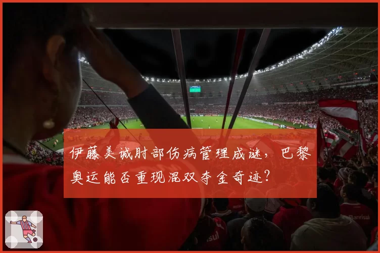 伊藤美诚肘部伤病管理成谜，巴黎奥运能否重现混双夺金奇迹？
