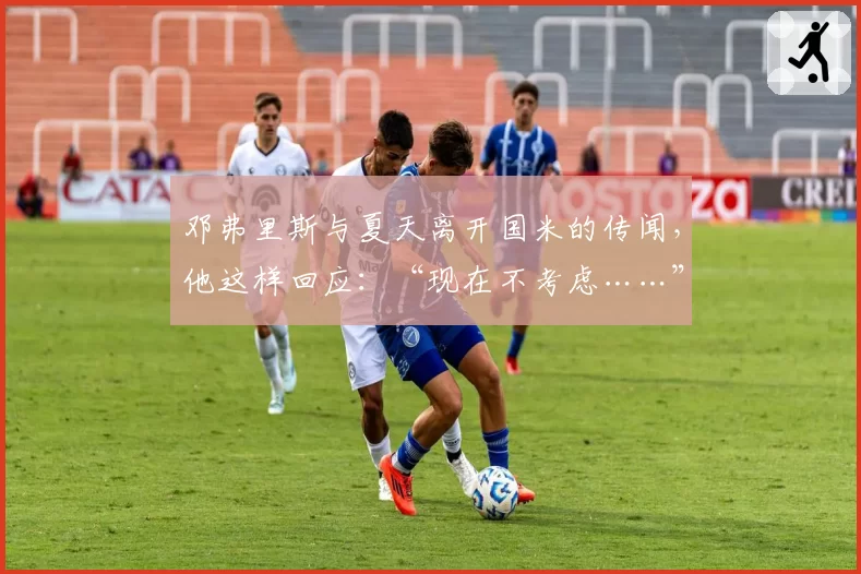 邓弗里斯与夏天离开国米的传闻,他这样回应:“现在不考虑……”