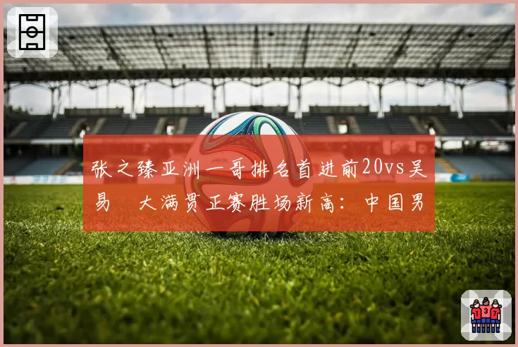 张之臻亚洲一哥排名首进前20vs吴易昺大满贯正赛胜场新高：中国男网突破双线对比
